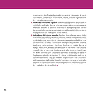 cronograma y planificación. Estos deben contener la información de identi-
        dad del ente, como lo es la visión, misión, valores, objetivos organizaciona-
        les y estructura organizativa.
     2. contenido del informe especial. El informe debe plasmar la ejecución de
        actividades realizadas durante el tiempo transcurrido, con su presupuesto
        financiero así como la ejecución financiera de dicho presupuesto e incluir
        las comunidades que fueron favorecidas con dichas actividades y el núme-
        ro de personas que participaron en las mismas.
     3. indicadores del informe especial. También debe informar acerca de los
        indicadores de gestión y eficiencia policial durante el tiempo transcurrido,
        con la finalidad de suministrar la información necesaria que facilite la toma
        de decisiones y el control y supervisión del organismo por entes externos.
        Igualmente debe contener indicadores de eficiencia policial durante el
        tiempo transcurrido, basados en la relación de los delitos y los funciona-
        rios policiales, el campo de desplazamiento y los funcionarios policiales,
        los delitos policiales y los funcionarios policiales, los delitos y las bajas de
        funcionarios policiales, entre otros. El informe también debe participar la
        cantidad de material y equipo utilizados en proporción a los funcionarios
        policiales activos. La finalidad de dicho informe es mantener al tanto a los
        órganos de supervisión acerca del desempeño de los funcionarios policia-
        les y los índices de criminalidad.




46
 