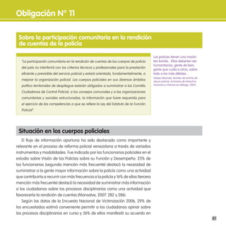 obligación n° 11

 sobre la participación comunitaria en la rendición
 de cuentas de la policía

                                                                                           Los policías tienen una misión
   “La participación comunitaria en la rendición de cuentas de los cuerpos de policía      tan bonita... Ellos deberían ser
                                                                                           humanitarios, gente de bien,
   del país no interferirá con los criterios técnicos y profesionales para la prestación
                                                                                           gente que cuida a otros, sobre
   eficiente y previsible del servicio policial y estará orientada, fundamentalmente, a    todo a los más débiles…
                                                                                           Gladys Miranda, familiar de víctima de
   mejorar la organización policial. Los cuerpos policiales en sus diversos ámbitos        abuso policial. Activistas de Derechos
   político territoriales de despliegue estarán obligados a suministrar a los Comités      Humanos y Policías en diálogo, 2004.

   Ciudadanos de Control Policial, a los consejos comunales y a las organizaciones
   comunitarias y sociales estructuradas, la información que fuere requerida para
   el ejercicio de las competencias a que se refiere la Ley del Estatuto de la Función
   Policial”.




 situación en los cuerpos policiales
   El flujo de información oportuna ha sido destacado como importante y
relevante en el proceso de reforma policial venezolana a través de variados
instrumentos y modalidades. Fue indicado por los funcionarios policiales en el
estudio sobre Visión de los Policías sobre su Función y Desempeño: 25% de
los funcionarios (segunda mención más frecuente) destacó la necesidad de
suministrar a la gente mayor información sobre la policía como una actividad
que contribuiría a recurrir con más frecuencia a la policía y 16% de ellos (tercera
mención más frecuente) destacó la necesidad de suministrar más información
a los ciudadanos sobre los procesos disciplinarios como una actividad que
favorecería la rendición de cuentas (Monsalve, 2007: 282 y 286).
   Según los datos de la Encuesta Nacional de Victimización 2006, 29% de
los encuestados estimó conveniente permitir a los ciudadanos opinar sobre
los procesos disciplinarios en curso y 26% de ellos manifestó su acuerdo en
                                                                                                                                    47
 