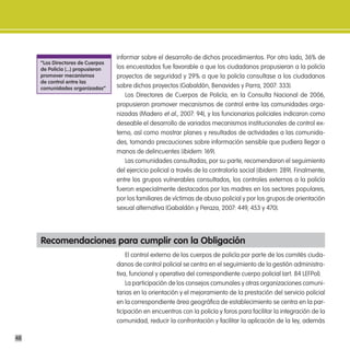 informar sobre el desarrollo de dichos procedimientos. Por otro lado, 36% de
     “los directores de cuerpos
     de policía (...) propusieron   los encuestados fue favorable a que los ciudadanos propusieran a la policía
     promover mecanismos            proyectos de seguridad y 29% a que la policía consultase a los ciudadanos
     de control entre las
     comunidades organizadas”       sobre dichos proyectos (Gabaldón, Benavides y Parra, 2007: 333).
                                        Los Directores de Cuerpos de Policía, en la Consulta Nacional de 2006,
                                    propusieron promover mecanismos de control entre las comunidades orga-
                                    nizadas (Madero et al., 2007: 94), y los funcionarios policiales indicaron como
                                    deseable el desarrollo de variados mecanismos institucionales de control ex-
                                    terno, así como mostrar planes y resultados de actividades a las comunida-
                                    des, tomando precauciones sobre información sensible que pudiera llegar a
                                    manos de delincuentes (Ibidem: 169).
                                        Las comunidades consultadas, por su parte, recomendaron el seguimiento
                                    del ejercicio policial a través de la contraloría social (Ibidem: 289). Finalmente,
                                    entre los grupos vulnerables consultados, los controles externos a la policía
                                    fueron especialmente destacados por las madres en los sectores populares,
                                    por los familiares de víctimas de abuso policial y por los grupos de orientación
                                    sexual alternativa (Gabaldón y Peraza, 2007: 449, 453 y 470).




     Recomendaciones para cumplir con la obligación
                                        El control externo de los cuerpos de policía por parte de los comités ciuda-
                                    danos de control policial se centra en el seguimiento de la gestión administra-
                                    tiva, funcional y operativa del correspondiente cuerpo policial (art. 84 LEFPol).
                                        La participación de los consejos comunales y otras organizaciones comuni-
                                    tarias en la orientación y el mejoramiento de la prestación del servicio policial
                                    en la correspondiente área geográfica de establecimiento se centra en la par-
                                    ticipación en encuentros con la policía y foros para facilitar la integración de la
                                    comunidad, reducir la confrontación y facilitar la aplicación de la ley, además

48
 