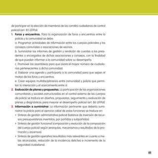 de participar en la elección de miembros de los comités ciudadanos de control
policial (art. 85 LEFPol).
1. Foros y encuentros. Para la organización de foros y encuentros entre la
   policía y la comunidad se debe:
   a. Programar actividades de información entre los cuerpos policiales y los
   consejos comunales o asociaciones de vecinos.
   b. Suministrar los informes de gestión y rendición de cuentas a los presi-
   dentes o encargados de dichas asociaciones y consejos, con la finalidad
   de que puedan informar a la comunidad sobre su desempeño.
   c. Promover las asambleas para que asista el mayor número de ciudada-
   nos pertenecientes a dicha comunidad.
   d. Elaborar una agenda y participarla a la comunidad para que sepan el
   motivo de los foros y encuentros.
   e. Crear equipos multidisciplinarios entre comunidad y policía que permi-
   tan la interacción y el acercamiento entre sí.
2. evaluación de planes y propuestas. La participación de las organizaciones
   comunitarias y sociales estructuradas en el control externo de los cuerpos
   de policía se traduce en diseños, propuestas, seguimiento y evaluación de
   planes y diagnósticos para mejorar el desempeño policial (art. 86 LEFPol).
3. información a suministrar. La información pertinente que debería sumi-
   nistrar la policía para el ejercicio cabal de estas funciones se traduce en:
   f Síntesis de gestión administrativa policial (balance de inversión de recur-
      sos presupuestarios invertidos, por partidas y subpartidas).
   f Síntesis de gestión funcional (composición y evolución de la composición
      del cuerpo policial según jerarquías, mecanismos y resultados de la pro-
      moción y ascensos).
   f Síntesis de gestión operativa (resultados más relevantes en cuanto a me-
      tas alcanzadas, reducción de la incidencia delictiva e incremento de la
      seguridad ciudadana).

                                                                                   49
 