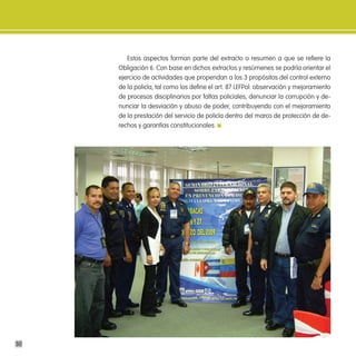 Estos aspectos forman parte del extracto o resumen a que se refiere la
     Obligación 6. Con base en dichos extractos y resúmenes se podría orientar el
     ejercicio de actividades que propendan a los 3 propósitos del control externo
     de la policía, tal como los define el art. 87 LEFPol: observación y mejoramiento
     de procesos disciplinarios por faltas policiales, denunciar la corrupción y de-
     nunciar la desviación y abuso de poder, contribuyendo con el mejoramiento
     de la prestación del servicio de policía dentro del marco de protección de de-
     rechos y garantías constitucionales.




50
 