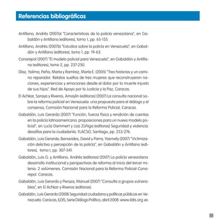 Referencias bibliográficas

Antillano, Andrés (2007a) “Características de la policía venezolana”, en Ga-
      baldón y Antillano (editores), tomo 1, pp. 65-135.
Antillano, Andrés (2007b) “Estudios sobre la policía en Venezuela”, en Gabal-
      dón y Antillano (editores), tomo 1, pp. 19-63.
Conarepol (2007) “El modelo policial para Venezuela”, en Gabaldón y Antilla-
    no (editores), tomo 2, pp. 237-250.
Díaz, Yolima; Peña, María y Ramírez, María E. (2005) “Tres historias y un cami-
      no reparador. Relatos sueltos de tres mujeres que reconstruyeron no-
      ciones, experiencias y emociones desde el dolor por la muerte injusta
      de sus hijos”. Red de Apoyo por la Justicia y la Paz, Caracas.
El Achkar, Soraya y Riveros, Amaylin (editoras) (2007) La consulta nacional so-
      bre la reforma policial en Venezuela: una propuesta para el diálogo y el
      consenso, Comisión Nacional para la Reforma Policial, Caracas.
Gabaldón, Luis Gerardo (2007) “Función, fuerza física y rendición de cuentas
    en la policía latinoamericana: proposiciones para un nuevo modelo po-
    licial”, en Lucía Dammert y Liza Zúñiga (editoras) Seguridad y violencia:
    desafíos para la ciudadanía. FLACSO, Santiago, pp. 253-276.
Gabaldón, Luis Gerardo; Benavides, David y Parra, Yasmely (2007) “Victimiza-
    ción delictiva y percepción de la policía”, en Gabaldón y Antillano (edi-
    tores), tomo I, pp. 307-341.
Gabaldón, Luis G. y Antillano, Andrés (editores) (2007) La policía venezolana:
    desarrollo institucional y perspectivas de reforma al inicio del tercer mi-
    lenio. 2 volúmenes. Comisión Nacional para la Reforma Policial-Cona-
    repol. Caracas.
Gabaldón, Luis Gerardo y Peraza, Manuel (2007) “Consulta a grupos vulnera-
    bles”, en El Achkar y Riveros (editoras).
Gabaldón, Luis Gerardo (2008) Seguridad ciudadana y políticas públicas en Ve-
    nezuela. Caracas, ILDIS, Serie Diálogo Político, abril 2008: www.ildis.org.ve.


                                                                                     51
 