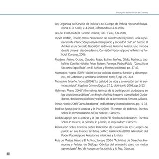 Practiguía de Rendición de Cuentas




     Ley Orgánica del Servicio de Policía y del Cuerpo de Policía Nacional Boliva-
          riana, G.O. 5.880, 9-4-2008, reformada el 4-12-2009.
     Ley del Estatuto de la Función Policial, G.O. 5.940, 7-12-2009.
     López Portillo, Ernesto (2006) “Rendición de cuentas de la policía: una expe-
         riencia de interacción positiva entre policía y sociedad civil”, en Soraya El
         Achkar y Luis Gerardo Gabaldón (editores) Reforma Policial: una mirada
         desde afuera y desde adentro, Comisión Nacional para la Reforma Po-
         licial, Caracas, 2006.
     Madero, Arelys; Ochoa, Claudia; Rojas, Esther; Nuñez, Gilda; Pacheco, Jac-
        keline; Carrillo, Natalie; Price, Rotsen; Fanega, Pedro Pablo “Consulta a
        Sectores Específicos”, en El Achkar y Riveros (editoras), pp. 37-63.
     Monsalve, Yoana (2007) “Visión de los policías sobre su función y desempe-
         ño”, en Gabaldón y Antillano (editores), tomo 1, pp. 267-303.
     Monsalve Briceño, Yoana (2009) “La calidad de vida y su relación con el ser-
         vicio policial”, Capítulo Criminológico, 37, 2, abril-junio 2009, pp. 5-23.
     Ochman, Marta (2006) “Alternativas teóricas de la participación ciudadana en
         las decisiones públicas”, en Fredy Mariñez Navarro (compilador) Ciuda-
         danos, decisiones públicas y calidad de la democracia. Limusa, México.
     Pérez, Neelie (2007) “Consulta abierta”, en El Achkar y Riveros (editoras), pp. 15-36.
     Red de Apoyo por la Justicia y la Paz (2004) “El crimen de pobreza. Escritos
          sobre la criminalización de los pobres”. Caracas.
     Red de Apoyo por la Justicia y la Paz (2000) “El platillo de la balanza. Escritos
          sobre la muerte, el perdón, la justicia, la impunidad”. Caracas.
     Resolución sobre Normas sobre Rendición de Cuentas en los cuerpos de
          policía en sus diversos ámbitos político territoriales (2010). Ministerio del
          Poder Popular para Relaciones Interiores y Justicia.
     Ruiz de Mujica, Ileana y El Achkar, Soraya (2004) “Activistas de Derechos Hu-
          manos y Policías en Diálogo. Crónica del encuentro para un mutuo
          aprendizaje”. Red de Apoyo por la Justicia y la Paz, Caracas.
52
 