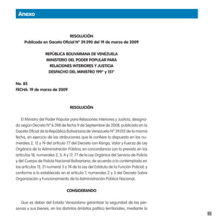 anexo


                             Resolución
     publicada en gaceta oficial nº 39.390 del 19 de marzo de 2009

                  RepÚBlica BoliVaRiana de Venezuela
                  ministeRio del podeR populaR paRa
                    Relaciones inteRioRes Y Justicia
                   despacHo del ministRo 199° y 151°

no. 85
FecHa: 19 de marzo de 2009



                                  Resolución

    El Ministro del Poder Popular para Relaciones Interiores y Justicia, designa-
do según Decreto Nº 6.398 de fecha 9 de Septiembre de 2008, publicado en la
Gaceta Oficial de la República Bolivariana de Venezuela Nº 39.012 de la misma
fecha, en ejercicio de las atribuciones que le confiere lo dispuesto en los nu-
merales 2, 12 y 19 del artículo 77 del Decreto con Rango, Valor y Fuerza de Ley
Orgánica de la Administración Pública; en concordancia con lo previsto en los
artículos 18, numerales 2, 3, 4 y 17; 77 de la Ley Orgánica del Servicio de Policía
y del Cuerpo de Policía Nacional Bolivariana; de acuerdo a lo contemplado en
los artículos 13, 21 numeral 3 y 74 de la Ley del Estatuto de la Función Policial; y
conforme a lo establecido en el artículo 7, numerales 2 y 3 del Decreto Sobre
Organización y Funcionamiento de la Administración Pública Nacional,

                                consideRando

   Que es deber del Estado Venezolano garantizar la seguridad de las per-
sonas y sus bienes, en los distintos ámbitos político territoriales, mediante la
                                                                                       53
 