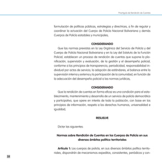 Practiguía de Rendición de Cuentas




     formulación de políticas públicas, estrategias y directrices, a fin de regular y
     coordinar la actuación del Cuerpo de Policía Nacional Bolivariana y demás
     Cuerpos de Policía estadales y municipales,

                                    consideRando
         Que las normas previstas en la Ley Orgánica del Servicio de Policía y del
     Cuerpo de Policía Nacional Bolivariana y en la Ley del Estatuto de la Función
     Policial, establecen un proceso de rendición de cuentas que supone la pla-
     nificación, supervisión y evaluación, de la gestión y el desempeño policial,
     conforme a los principios de transparencia, periodicidad, responsabilidad in-
     dividual por actos de servicio, la adopción de estándares, el balance entre la
     supervisión interna y externa y la participación de la comunidad, en función de
     la adecuación del desempeño policial a las normas jurídicas,

                                   consideRando
        Que la rendición de cuentas en forma eficaz es una condición para el esta-
     blecimiento, mantenimiento y desarrollo de un servicio de policía democrático
     y participativo, que opere en interés de toda la población, con base en los
     principios de información, respeto a los derechos humanos, universalidad e
     igualdad,

                                        ResuelVe

        Dictar las siguientes:

       normas sobre Rendición de cuentas en los cuerpos de policía en sus
                     diversos ámbitos político territoriales

         artículo 1: Los cuerpos de policía, en sus diversos ámbitos político territo-
     riales, dispondrán de mecanismos expeditos, consistentes, periódicos y con-
54
 