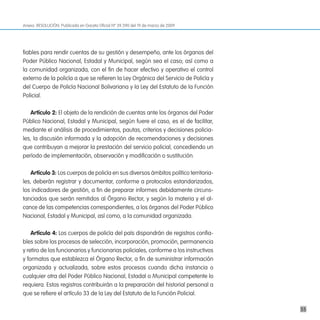Anexo. RESOLUCIÓN. Publicada en Gaceta Oficial Nº 39.390 del 19 de marzo de 2009




fiables para rendir cuentas de su gestión y desempeño, ante los órganos del
Poder Público Nacional, Estadal y Municipal, según sea el caso; así como a
la comunidad organizada, con el fin de hacer efectivo y operativo el control
externo de la policía a que se refieren la Ley Orgánica del Servicio de Policía y
del Cuerpo de Policía Nacional Bolivariana y la Ley del Estatuto de la Función
Policial.

   artículo 2: El objeto de la rendición de cuentas ante los órganos del Poder
Público Nacional, Estadal y Municipal, según fuere el caso, es el de facilitar,
mediante el análisis de procedimientos, pautas, criterios y decisiones policia-
les, la discusión informada y la adopción de recomendaciones y decisiones
que contribuyan a mejorar la prestación del servicio policial, concediendo un
período de implementación, observación y modificación o sustitución.

   artículo 3: Los cuerpos de policía en sus diversos ámbitos político territoria-
les, deberán registrar y documentar, conforme a protocolos estandarizados,
los indicadores de gestión, a fin de preparar informes debidamente circuns-
tanciados que serán remitidos al Órgano Rector, y según la materia y el al-
cance de las competencias correspondientes, a los órganos del Poder Público
Nacional, Estadal y Municipal, así como, a la comunidad organizada.

    artículo 4: Los cuerpos de policía del país dispondrán de registros confia-
bles sobre los procesos de selección, incorporación, promoción, permanencia
y retiro de los funcionarios y funcionarias policiales, conforme a los instructivos
y formatos que establezca el Órgano Rector, a fin de suministrar información
organizada y actualizada, sobre estos procesos cuando dicha instancia o
cualquier otra del Poder Público Nacional, Estadal o Municipal competente lo
requiera. Estos registros contribuirán a la preparación del historial personal a
que se refiere el artículo 33 de la Ley del Estatuto de la Función Policial.

                                                                                      55
 