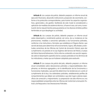 Practiguía de Rendición de Cuentas




         artículo 5: Los cuerpos de policía, deberán preparar un informe anual de
     ejecución financiera, desarrollo institucional y proyección de crecimiento, con-
     forme a los protocolos correspondientes, para ilustrar los aspectos organiza-
     tivos, gerenciales y de gestión, facilitando de este modo la consideración y
     aplicación de medidas de asistencia técnica, si fuere el caso; así como, la eva-
     luación de los requerimientos presupuestarios en los diversos ámbitos político
     territoriales en que despliegan su actividad.

        artículo 6: Los cuerpos de policía, deberán preparar un informe anual
     sobre desempeño y rendimiento policial; así como, de su incidencia en las
     promociones, medidas o sanciones aplicadas a los funcionarios policiales,
     conforme a los instructivos y formatos que establezca el Órgano Rector, que
     servirá de base para determinar el funcionamiento, logros, dificultades y even-
     tuales correctivos de las Oficinas de Control de Actuación Policial, para dar
     cumplimiento a lo previsto en la Ley Orgánica del Servicio de Policía y Cuerpo
     de Policía Nacional Bolivariana. Dicho informe contendrá una sección separa-
     da sobre el desempeño operativo de los cuerpos policiales en los términos de
     los indicadores y metas que se hubiesen adoptado para evaluarlo.

         artículo 7: Los cuerpos de policía del país, deberán preparar un informe
     anual consolidado sobre desviaciones policiales y responsabilidades disci-
     plinarias, en términos agregados y sin la identificación de los funcionarios o
     funcionarias implicados, que permita determinar las tendencias en cuanto al
     cumplimiento de la ley y los estándares policiales, estableciendo perfiles de
     comportamientos que deben ser controlados o que den lugar a planes espe-
     cíficos de corrección y mejoramiento. La preparación de este informe es una
     responsabilidad compartida entre las Oficinas de Control de la Actuación Po-
     licial y de Respuesta a las Desviaciones Policiales.



56
 
