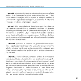 Anexo. RESOLUCIÓN. Publicada en Gaceta Oficial Nº 39.390 del 19 de marzo de 2009




   artículo 8: Los cuerpos de policía del país, deberán preparar un informe
mensual sobre su desempeño operativo, conforme a los instructivos y forma-
tos que establezca el Órgano Rector, que servirá de base para determinar el
funcionamiento y logros del servicio de policía, en los términos de indicadores
y metas que se hubiesen adoptado para evaluarlo.

   artículo 9: A los fines de facilitar la discusión, participación ciudadana y
la adopción de correctivos con base a decisiones informadas, los cuerpos de
policía del país deberán publicar un extracto o resumen conjunto de los infor-
mes previstos en los artículos 4, 5 y 6 de la presente Resolución, que será de
amplia difusión pública, bien por medios impresos o electrónicos, dentro de
los primeros sesenta (60) días de cada año calendario, sobre los resultados
del año inmediatamente anterior.

    artículo 10: Los cuerpos de policía del país, presentarán informes espe-
ciales y expeditos de rendición de cuentas, fuera de los casos previstos en los
artículos anteriores, cuando en circunstancias especiales pueda estar afec-
tada la credibilidad y eficacia del servicio de policía, previo requerimiento del
Órgano Rector.

   artículo 11: La participación comunitaria en la rendición de cuentas de los
cuerpos de policía del país, no interferirá con los criterios técnicos y profe-
sionales para la prestación eficiente y previsible del servicio policial y estará
orientada, fundamentalmente, a mejorar la organización policial. Los cuerpos
policiales en sus diversos ámbitos político territoriales de despliegue estarán
obligados a suministrar a los Comités Ciudadanos de Control Policial, a los
consejos comunales y a las organizaciones comunitarias y sociales estructu-
radas, la información que fuere requerida para el ejercicio de las competen-
cias a que se refiere la Ley del Estatuto de la Función Policial.

                                                                                    57
 