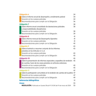 obligación 6                                                                    34
  sobre el informe anual de desempeño y rendimiento policial                    34
  Situación en los cuerpos policiales                                           34
  Recomendaciones para cumplir con la Obligación                                36
obligación 7                                                                    38
  sobre informe anual consolidado de desviaciones policiales                    38
  y responsabilidades disciplinarias
  Situación en los cuerpos policiales                                           38
  Recomendaciones para cumplir con la Obligación                                39
obligación 8                                                                    41
  sobre informe mensual de Desempeño operativo                                  41
  Situación en los cuerpos policiales                                           41
  Recomendaciones para cumplir con la Obligación                                42
obligación 9                                                                    43
  sobre el extracto o resumen conjunto de los informes                          43
  previstos en los artículos 4, 5 y 6
  Situación en los cuerpos policiales                                           43
  Recomendaciones para cumplir con la Obligación                                43
obligación 10                                                                   45
  sobre la presentación de informes especiales y expeditos de rendición         45
  de cuentas, fuera de los casos previstos en artículos anteriores
  Situación en los cuerpos policiales                                           45
  Recomendaciones para cumplir con la Obligación                                45
obligación 11                                                                   47
  sobre la participación comunitaria en la rendición de cuentas de la policía   47
  Situación en los cuerpos policiales                                           47
  Recomendaciones para cumplir con la Obligación                                49
Referencias bibliográficas                                                      51
anexo                                                                           53
  Resolución. Publicada en Gaceta Oficial Nº 39.390 del 19 de marzo de 2009     53
 