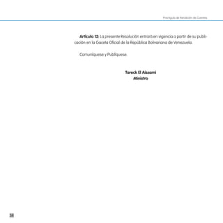 Practiguía de Rendición de Cuentas




        artículo 12: La presente Resolución entrará en vigencia a partir de su publi-
     cación en la Gaceta Oficial de la República Bolivariana de Venezuela.

        Comuníquese y Publíquese.



                                   tareck el aissami
                                       ministro




58
 