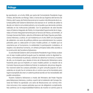 prólogo


La aprobación, en el año 2008, por parte del Comandante Presidente Hugo
Chávez, del Decreto con Rango, Valor y Fuerza de Ley Orgánica del Servicio de
Policía y del Cuerpo de Policía Nacional es la muestra más fehaciente de la vo-
luntad política del Gobierno Bolivariano de avanzar en el  sentido de saldar la
deuda con toda la comunidad policial y con el pueblo que demanda cambios
radicales en las instituciones policiales. Con la aprobación de este Decreto
nace el Sistema Integrado de Policía, la Universidad Experimental de la Segu-
ridad, el Fondo Intergubernamental para el Servicio de Policía y así también, el
Consejo General de Policía  adscrito al Ministerio del Poder Popular para Rela-
ciones Interiores y Justicia, el cual instalamos en el año 2009 con el propósito
de adelantar una serie de políticas públicas que estandarizaran los cuerpos
policiales para su adecuación al nuevo modelo policial, un modelo que se
caracterice por el humanismo, la solidaridad, la participación ciudadana, el
respeto a los derechos humanos, en síntesis principios todos ellos acordes a
la construcción del Socialismo Bolivariano.
    Es voluntad del Gobierno del Comandante Presidente Hugo Chávez acabar
con el viejo modelo policial burgués que ha atentado contra la dignidad hu-
mana, criminalizando la pobreza, violando los derechos humanos y muestra
de ello, es el empeño que, desde el inicio de la Revolución Bolivariana viene
haciendo para que se implante un nuevo modelo policial. La creación de la
Comisión Nacional para la Reforma Policial, la realización del primer diagnós-
tico nacional sobre los cuerpos policiales y la gran consulta popular sin pre-
cedentes en el país fue el comienzo de un camino que se ha transitado para
lograr el propósito de crear un sistema policial acorde con las necesidades del
pueblo venezolano.
    Nuestro Gobierno Bolivariano a través del Ministerio del Poder Popular
para Relaciones Interiores y Justicia, a partir de la instalación del Consejo Ge-
neral de Policía ha aprobado una serie de Resoluciones con normas míni-
mas comunes a los cuerpos policiales que son de obligatorio cumplimiento. 
Nos sentimos con la responsabilidad histórica de mostrar el camino para la
                                                                                    5
 