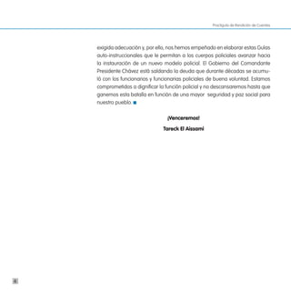Practiguía de Rendición de Cuentas




    exigida adecuación y, por ello, nos hemos empeñado en elaborar estas Guías
    auto-instruccionales que le permitan a los cuerpos policiales avanzar hacia
    la instauración de un nuevo modelo policial. El Gobierno del Comandante
    Presidente Chávez está saldando la deuda que durante décadas se acumu-
    ló con los funcionarios y funcionarias policiales de buena voluntad. Estamos
    comprometidos a dignificar la función policial y no descansaremos hasta que
    ganemos esta batalla en función de una mayor  seguridad y paz social para
    nuestro pueblo.

                                  ¡Venceremos!

                                 Tareck El aissami




6
 