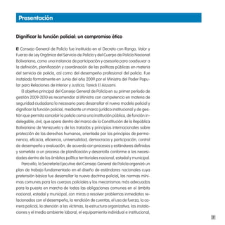 presentación


dignificar la función policial: un compromiso ético

El Consejo General de Policía fue instituido en el Decreto con Rango, Valor y
Fuerza de Ley Orgánica del Servicio de Policía y del Cuerpo de Policía Nacional
Bolivariana, como una instancia de participación y asesoría para coadyuvar a
la definición, planificación y coordinación de las políticas públicas en materia
del servicio de policía, así como del desempeño profesional del policía. Fue
instalado formalmente en Junio del año 2009 por el Ministro del Poder Popu-
lar para Relaciones de Interior y Justicia, Tareck El Aissami.
    El objetivo principal del Consejo General de Policía en su primer período de
gestión 2009-2010 es recomendar al Ministro con competencia en materia de
seguridad ciudadana lo necesario para desarrollar el nuevo modelo policial y
dignificar la función policial, mediante un marco jurídico institucional y de ges-
tión que permita concebir la policía como una institución pública, de función in-
delegable, civil, que opera dentro del marco de la Constitución de la República
Bolivariana de Venezuela y de los tratados y principios internacionales sobre
protección de los derechos humanos, orientada por los principios de perma-
nencia, eficacia, eficiencia, universalidad, democracia y participación, control
de desempeño y evaluación, de acuerdo con procesos y estándares definidos
y sometida a un proceso de planificación y desarrollo conforme a las necesi-
dades dentro de los ámbitos político territoriales nacional, estadal y municipal.
    Para ello, la Secretaría Ejecutiva del Consejo General de Policía organizó un
plan de trabajo fundamentado en el diseño de estándares nacionales cuya
pretensión básica fue desarrollar la nueva doctrina policial, las normas míni-
mas comunes para los cuerpos policiales y los mecanismos más adecuados
para la puesta en marcha de todas las obligaciones comunes en el ámbito
nacional, estadal y municipal, con miras a resolver problemas inmediatos re-
lacionados con el desempeño, la rendición de cuentas, el uso de fuerza, la ca-
rrera policial, la atención a las víctimas, la estructura organizativa, las instala-
ciones y el medio ambiente laboral, el equipamiento individual e institucional,
                                                                                       7
 
