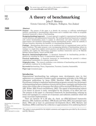 The current issue and full text archive of this journal is available at
                                                www.emeraldinsight.com/1463-5771.htm




BIJ
18,4                                           A theory of benchmarking
                                                                              John P. Moriarty
                                                 Victoria University of Wellington, Wellington, New Zealand

588                                  Abstract
                                     Purpose – The purpose of this paper is to identify the necessary or sufﬁcient methodological
                                     elements contributing to benchmarking’s effectiveness and to establish them within an acceptable
                                     theoretical framework: a theory of benchmarking.
                                     Design/methodology/approach – A causal approach is applied to organizational benchmarking’s
                                     current deﬁnitions and implementation frameworks. The resulting theoretical framework is compared
                                     with current benchmarking praxis to explain its effectiveness and satisfy historical criticisms.
                                     Supervenience and entailment relationships between benchmarking parties, within the umbrella of
                                     Peircean Causation, determines the feasibility of a benchmarking proposition.
                                     Findings – Benchmarking effectiveness can be established from an organizational axiom and ﬁve
                                     logical conditions. This paper proposes a new encompassing deﬁnition of benchmarking, reduces its
                                     typology to a single form, explains current practices and addresses historical criticisms. The logical
                                     conditions also explain the effectiveness of business excellence frameworks such as the Malcolm
                                     Baldrige National Quality Award and ISO 9000.
                                     Research limitations/implications – A theoretical framework for benchmarking provides a
                                     platform for extending the theory of organizational improvement.
                                     Practical implications – A theoretical framework for benchmarking has potential to enhance
                                     organizational sustainability by reducing wasted effort.
                                     Originality/value – The research establishes a new deﬁnition of benchmarking and the necessary
                                     and sufﬁcient conditions for its effectiveness.
                                     Keywords Benchmarking, Theory, Organizations, Taxonomy, Causation, Sustainability
                                     Paper type Conceptual paper


                                     Introduction
                                     Organizational benchmarking has undergone many developments since its ﬁrst
                                     appearance as a component of modern quality management principles in the 1940s and
                                     subsequent publications by Juran (1950), Shewhart (1980) and Deming (1982).
                                     Practitioners wishing to implement benchmarking programs currently face the prospect
                                     of distinguishing between a plethora of praxis-driven forms, typologies and frameworks
                                     where none of them offer an assurance that efforts will be successful (Wolfram Cox et al.,
                                              ¨
                                     1997, Wober, 2002, Francis and Holloway, 2007). The appeal of benchmarking reduces
                                     if its chance of success is easily outweighed by the certainty of its effort and cost.
                                     The purpose of this paper is a theoretical framework for benchmarking, reducing its
                                     forms and typologies to a concise set of necessary and sufﬁcient conditions which will
                                     assist successful implementation.
                                         There are between 40 to 60 plan, do, check, act (PDCA)[1]-based frameworks
                                     (Watson, 1993; Andersen and Moen, 1999; Kozak and Nield, 2001), four principal types
Benchmarking: An International                                                                         ¨
                                     (Zairi, 1994) and at least six generational developments (Kyro, 2003; Moriarty and
Journal                              Smallman, 2009). Could these be a reﬂection or approximation of its underlying theory?
Vol. 18 No. 4, 2011
pp. 588-612
q Emerald Group Publishing Limited
1463-5771
                                     The author is most grateful for the helpful comments and suggestions provided by the reviewers
DOI 10.1108/14635771111147650        and H.J. Moriarty.
 
