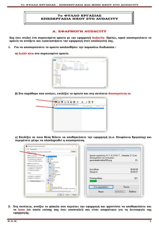 7ο ΦΥΛΛΟ ΕΡΓΑΣΙΑΣ - ΕΠΕΞΕΡΓΑΣΙΑ ΚΑΙ ΜΙΞΗ ΗΧΟΥ ΣΤΟ AUDACITY
Ε.Σ.Ν. 1
7o ΦΥΛΛΟ ΕΡΓΑΣΙΑΣ
ΕΠΕΞΕΡΓΑΣΙΑ ΗΧΟΥ ΣΤΟ AUDACITY
Α. ΕΦΑΡΜΟΓΗ AUDACITY
Σας έχει σταλεί ένα συμπιεσμένο αρχείο με την εφαρμογή Αudacity. Πρέπει, αφού αποσυμπιέσετε το
αρχείο να ανοίξετε και εγκαταστήσετε την εφαρμογή στον υπολογιστή σας.
1. Για να αποσυμπιέσετε το αρχείο ακολουθήστε την παρακάτω διαδικασία :
α) Διπλό κλικ στο συμπιεσμένο αρχείο.
β) Στο παράθυρο που ανοίγει, επιλέξτε το αρχείο και στη συνέχεια Αποσυμπίεση σε
γ) Επιλέξτε σε ποια θέση θέλετε να αποθηκεύσετε την εφαρμογή (π.χ. Επιφάνεια Εργασίας) και
περιμένετε μέχρι να ολοκληρωθεί η αποσυμπίεση.
2. Στη συνέχεια, ανοίξτε το φάκελο που περιέχει την εφαρμογή και φροντίστε να αποθηκεύσετε και
το lame (το οποίο επίσης σας έχει αποσταλεί) και είναι απαραίτητο για τη λειτουργία της
εφαρμογής.
 