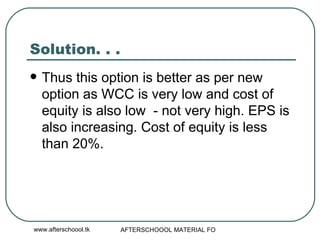 Solution. . . Thus this option is better as per new option as WCC is very low and cost of equity is also low  - not very high. EPS is also increasing. Cost of equity is less than 20%.  