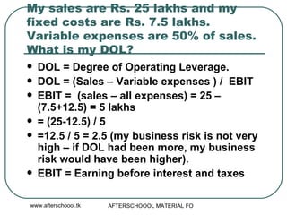 My sales are Rs. 25 lakhs and my fixed costs are Rs. 7.5 lakhs. Variable expenses are 50% of sales. What is my DOL?  DOL = Degree of Operating Leverage. DOL = (Sales – Variable expenses ) /  EBIT EBIT =  (sales – all expenses) = 25 – (7.5+12.5) = 5 lakhs = (25-12.5) / 5 =12.5 / 5 = 2.5 (my business risk is not very high – if DOL had been more, my business risk would have been higher). EBIT = Earning before interest and taxes  