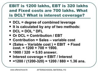 EBIT is 1200 lakhs, EBT is 320 lakhs and Fixed costs are 700 lakhs. What is DCL? What is interest coverage?  DCL = degree of combined leverage It is calculated by any of two methods:  DCL = DOL * DFL Or DCL = Contribution / EBT Contribution = Sales – variable cost (Sales – Variable cost ) = EBIT  + Fixed cost. = 1200 + 700 = 1900.  1900 / 320  = 5.93 answer.  Interest coverage = EBIT / Interest =1200 / (1200-320) = 1200 / 880 = 1.36 ans.  