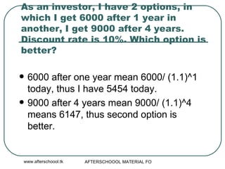As an investor, I have 2 options, in which I get 6000 after 1 year in another, I get 9000 after 4 years. Discount rate is 10%. Which option is better?  6000 after one year mean 6000/ (1.1)^1 today, thus I have 5454 today. 9000 after 4 years mean 9000/ (1.1)^4 means 6147, thus second option is better.  