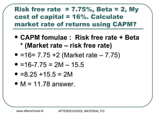 Risk free rate  = 7.75%, Beta = 2, My cost of capital = 16%. Calculate market rate of returns using CAPM? CAPM fomulae :  Risk free rate + Beta * (Market rate – risk free rate)  =16= 7.75 +2 (Market rate – 7.75) =16-7.75 = 2M – 15.5 =8.25 +15.5 = 2M M = 11.78 answer.  