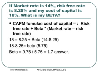 If Market rate is 14%, risk free rate is 8.25% and my cost of capital is 18%. What is my BETA?  CAPM fomulae cost of capital = :  Risk free rate + Beta * (Market rate – risk free rate)  18 = 8.25 + Beta (14-8.25) 18-8.25= beta (5.75) Beta = 9.75 / 5.75 = 1.7 answer.  