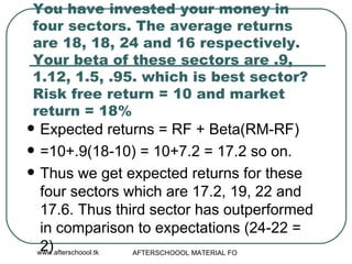 You have invested your money in four sectors. The average returns are 18, 18, 24 and 16 respectively. Your beta of these sectors are .9, 1.12, 1.5, .95. which is best sector? Risk free return = 10 and market return = 18% Expected returns = RF + Beta(RM-RF) =10+.9(18-10) = 10+7.2 = 17.2 so on.  Thus we get expected returns for these four sectors which are 17.2, 19, 22 and 17.6. Thus third sector has outperformed in comparison to expectations (24-22 = 2)  