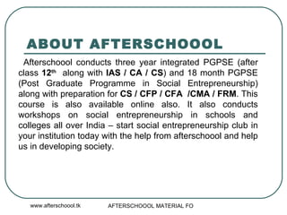 ABOUT AFTERSCHOOOL Afterschoool conducts three year integrated PGPSE (after class  12 th   along with  IAS / CA / CS ) and 18 month PGPSE (Post Graduate Programme in Social Entrepreneurship) along with preparation for  CS / CFP / CFA  /CMA / FRM . This course is also available online also. It also conducts workshops on social entrepreneurship in schools and colleges all over India – start social entrepreneurship club in your institution today with the help from afterschoool and help us in developing society.  