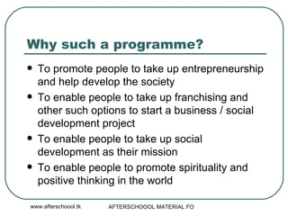 Why such a programme? To promote people to take up entrepreneurship and help develop the society To enable people to take up franchising and other such options to start a business / social development project To enable people to take up social development as their mission To enable people to promote spirituality and positive thinking in the world 