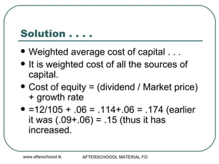 Solution . . . .  Weighted average cost of capital . . .  It is weighted cost of all the sources of capital.  Cost of equity = (dividend / Market price) + growth rate =12/105 + .06 = .114+.06 = .174 (earlier it was (.09+.06) = .15 (thus it has increased.  