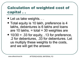 Calculation of weighted cost of capital . .  Let us take weights. . .  Total equity is 10 lakh, preference is 4 lakhs, debentures is 6 lakhs and loans are 10 lakhs. = total = 30 weightes are  10/30 = .33 for equity, .13 for preference, .2 for debentures, .33 for debentures. Let us multiply these weights to the costs, and we will get the answer.  