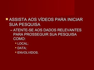  ASSISTA AOS VÍDEOS PARA INICIAR
 SUA PESQUISA
  – ATENTE-SE AOS DADOS RELEVANTES
    PARA PROSSEGUIR SUA PESQUISA
    COMO:
     LOCAL;
     DATA;
     ENVOLVIDOS.
 