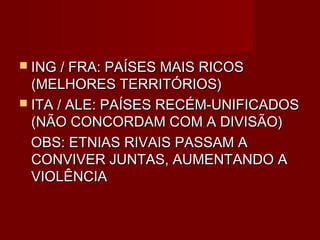  ING / FRA: PAÍSES MAIS RICOS
  (MELHORES TERRITÓRIOS)
 ITA / ALE: PAÍSES RECÉM-UNIFICADOS
  (NÃO CONCORDAM COM A DIVISÃO)
  OBS: ETNIAS RIVAIS PASSAM A
  CONVIVER JUNTAS, AUMENTANDO A
  VIOLÊNCIA
 