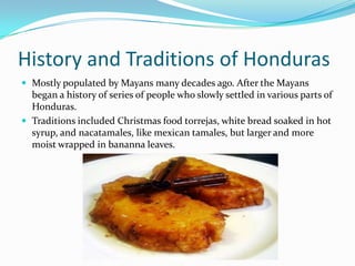 History and Traditions of Honduras
 Mostly populated by Mayans many decades ago. After the Mayans
began a history of series of people who slowly settled in various parts of
Honduras.
 Traditions included Christmas food torrejas, white bread soaked in hot
syrup, and nacatamales, like mexican tamales, but larger and more
moist wrapped in bananna leaves.
 