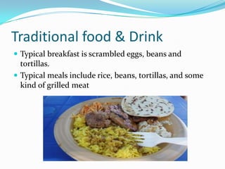 Traditional food & Drink
 Typical breakfast is scrambled eggs, beans and
tortillas.
 Typical meals include rice, beans, tortillas, and some
kind of grilled meat
 