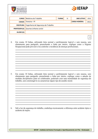 IEFAP – Instituto de Ensino Formação e Aperfeiçoamento em Pós - Graduação
C
CURSO: Medicina do Trabalho TURMA IV ANO LETIVO: 2016
CIDADE: Teresina – PI CARGA HORÁRIA: 20h/a
DISCIPLINA: Engenharia de Segurança do Trabalho
PROFESSOR (A): Zacarias Linhares Junior
ALUNO (A):
4. Em exatas 10 linhas, utilizando letra normal e perfeitamente legível e sem rasuras, sem
afastamento para parágrafo, preenchendo a linha por inteiro, explique como a Higiene
Ocupacional pode prevenir e/ou controlar a incidência de doenças profissionais.
____________________________________________________________________________
____________________________________________________________________________
____________________________________________________________________________
____________________________________________________________________________
____________________________________________________________________________
____________________________________________________________________________
____________________________________________________________________________
____________________________________________________________________________
____________________________________________________________________________
____________________________________________________________________________
5. Em exatas 10 linhas, utilizando letra normal e perfeitamente legível e sem rasuras, sem
afastamento para parágrafo, preenchendo a linha por inteiro, explique como a adoção de
medidas disciplinares junto ao colaborador, poderiam criar uma mentalidade de segurança do
trabalho, sem constrangê-lo ou caracterizar algum tipo de assédio moral.
____________________________________________________________________________
____________________________________________________________________________
____________________________________________________________________________
____________________________________________________________________________
____________________________________________________________________________
____________________________________________________________________________
____________________________________________________________________________
____________________________________________________________________________
____________________________________________________________________________
____________________________________________________________________________
6. Sob a luz da segurança do trabalho, estabeleça tecnicamente a diferença entre acidente típico e
acidente de trajeto.
C
2
 