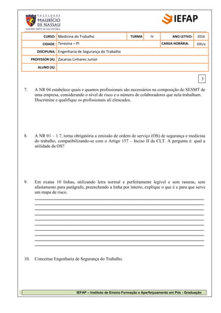 IEFAP – Instituto de Ensino Formação e Aperfeiçoamento em Pós - Graduação
CURSO: Medicina do Trabalho TURMA IV ANO LETIVO: 2016
CIDADE: Teresina – PI CARGA HORÁRIA: 20h/a
DISCIPLINA: Engenharia de Segurança do Trabalho
PROFESSOR (A): Zacarias Linhares Junior
ALUNO (A):
7. A NR 04 estabelece quais e quantos profissionais são necessários na composição do SESMT de
uma empresa, considerando o nível de risco e o número de colaboradores que nela trabalham.
Discrimine e qualifique os profissionais ali elencados.
8. A NR 01 – 1.7, torna obrigatória a emissão de ordem de serviço (OS) de segurança e medicina
do trabalho, compatibilizando-se com o Artigo 157 – Inciso II da CLT. A pergunta é: qual a
utilidade da OS?
9. Em exatas 10 linhas, utilizando letra normal e perfeitamente legível e sem rasuras, sem
afastamento para parágrafo, preenchendo a linha por inteiro, explique o que é e para que serve
um mapa de risco.
____________________________________________________________________________
____________________________________________________________________________
____________________________________________________________________________
____________________________________________________________________________
____________________________________________________________________________
____________________________________________________________________________
____________________________________________________________________________
____________________________________________________________________________
____________________________________________________________________________
____________________________________________________________________________
10. Conceitue Engenharia de Segurança do Trabalho.
3
 
