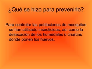 ¿Qué se hizo para prevenirlo? Para controlar las poblaciones de mosquitos se han utilizado insecticidas, así como la desecación de los humedales o charcas donde ponen los huevos. 