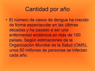 Cantidad por año El número de casos de dengue ha crecido de forma espectacular en las últimas décadas y ha pasado a ser una enfermedad endémica en más de 100 países. Según estimaciones de la Organización Mundial de la Salud (OMS), unos 50 millones de personas se infectan cada año. 