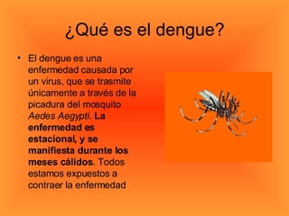 ¿Qué es el dengue? El dengue es una enfermedad causada por un virus, que se trasmite únicamente a través de la picadura del mosquito  Aedes Aegypti .  La enfermedad es estacional, y se manifiesta durante los meses cálidos . Todos estamos expuestos a contraer la enfermedad  