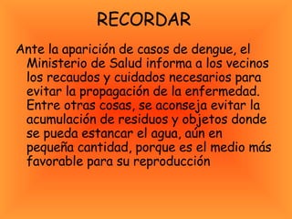 RECORDAR  Ante la aparición de casos de dengue, el Ministerio de Salud informa a los vecinos los recaudos y cuidados necesarios para evitar la propagación de la enfermedad. Entre otras cosas, se aconseja evitar la acumulación de residuos y objetos donde se pueda estancar el agua, aún en pequeña cantidad, porque es el medio más favorable para su reproducción  