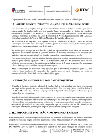 Curso: Disciplina:
MEDICINA DO TRABALHO PLANEJAMENTO E ADMINISTRAÇÃO DO PPRA
Documento: Data: Nome do Instrutor Responsável: CREA: 5813 / D - CE Página:
PPRA 2016/2017 28/02/2016 Eng° Zacarias Linhares Junior RN 060193055-0 Nº 1
Os períodos de descanso serão considerados tempo de serviço para todos os efeitos legais.
1.3 AGENTES QUÍMICOS (PRESENTES NO ANEXO Nº 11 DA NR-15 OU NA ACGIH)
Nas atividades ou operações, nas quais os trabalhadores ficam expostos a agentes químicos; a
caracterização de insalubridade ocorrerá quando forem ultrapassados os limites de tolerância
constantes no Quadro nº 1 do Anexo nº 11(Agentes Químicos cuja Insalubridade é Caracterizada por
Limite de Tolerância e Inspeção no Local de Trabalho) da Norma Regulamentadora nº15 (Atividade
Operações Insalubres) da Portaria 3.214 do Ministério do Trabalho e Emprego.
Na determinação da exposição aos vapores orgânicos, conforme a legislação citada, se utilizam
amostragens de acordo com a presença de matérias-primas tais como adesivos, tinta, thinner, primer,
acetona, entre outros compostos a base de solventes.
As amostragens abrangerão períodos de exposição representativos, com todas as situações de
exposição que ocorrem durante as jornadas normais de trabalho, excluindo-se as situações que
poderiam mascarar num dia aleatório a situação potencial de exposição durante as tarefas.
Para a determinação das concentrações de hidrocarbonetos aromáticos no ar serão usados monitores
passivos para vapores orgânicos 3500 e 3520 fabricados pela 3M. Os monitores serão fixados
próximos a zona respiratória dos usuários no período contínuo de 2 horas, sendo também anotados os
valores da temperatura, umidade e tempo de amostragem.
Após a amostragem os monitores serão enviados para o laboratório credenciado pela 3M, para
posterior laudo analítico. Os resultados das medidas passivas serão fornecidos na forma de
concentração média diária dada em Partes Por Milhão (ppm).
1.4. EXPOSIÇÃO À MICROORGANISMOS E AGENTES QUÍMICOS
A legislação brasileira institui o adicional de insalubridade e periculosidade para riscos nominados e
não exige análise quantitativa, mas, uma análise qualitativa feita pela inspeção no local de trabalho. A
NR-15 do Ministério do Trabalho e Emprego traz bem tipificadas tais situações, onde salienta que o
contato deve ser permanente.
A avaliação qualitativa (inspeção local) será baseada na observação detalhada do processo de trabalho
e do ambiente, onde serão identificados em cada função, tais como graxas e óleos, microorganismos
(vírus,bactérias, entre outros) e parasitas infecciosos vivos e suas toxinas. Serão também considerados
o tempo de permanência da exposição, freqüência, tipo de vestuário, uso de EPI, condições de
ventilação, temperatura, iluminação e limpeza, procedimentos de segurança e higiene.
2. TECNOLOGIAS DE PROTEÇÃO ADOTADAS PELA EMPRESA
Para prevenção de doenças ocupacionais deverão são entregues equipamentos de proteção individual
específicos para cada função, conforme determina a Norma Regulamentadora nº6 (NR-6) para EPI.
Para o risco de acidentes deverão ser realizadas as ações, baseadas nas ANÁLISES PRELIMINARES
DE RISCOS (APR’s), através de formulários específicos para cada operação da Empresa, visando
 