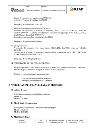 Curso: Disciplina:
MEDICINA DO TRABALHO PLANEJAMENTO E ADMINISTRAÇÃO DO PPRA
Documento: Data: Nome do Instrutor Responsável: CREA: 5813 / D - CE Página:
PPRA 2016/2017 28/02/2016 Eng° Zacarias Linhares Junior RN 060193055-0 Nº 1
Sapato de segurança tipo sapato, marca MARLUV
AS, CA-9017, prazo de validade 08/07/2023.
Freqüência de substituição: a cada ano.
F) Proteção Contra Quedas com Diferença de Nível
Cinturão tipo abdominal e talabarte de segurança, marca ALMETEC, CA-2748, prazo de
validade 23/08/2017; Cinturão tipo abdominal e talabarte de segurança, marca FORJACINTO,
CA-8103,prazo de validade 30/08/2017.
Cinturão tipo pára-quedista com talabarte CA 13996
Freqüência de substituição a cada ano.
G) Proteção do corpo
Vestimenta de segurança tipo capa, marca HÉRCULES, CA-9880, prazo de validade
04/08/2019.
Vestimenta de segurança tipo conjunto (capa de chuva motoqueiro), marca HÉRCULES, CA-
10033, prazo de validade 31/05/2019.
Freqüência de substituição cada ano.
2.2 TECNOLOGIA DE PROTEÇÃO COLETIVA
Escadas dupla fibra; Cone de sinalização 75cm; Varanda; Fita zebrada; Guarda-sol; Teste Néon;
Medidor de gás; Lanterna de emergência; barraca de lona para cabista.
Existem os equipamentos para aterramento tipo:
Cobertura proteção propileno para poste
Haste para aterramento de 19 x 2450 mm
3. APARELHAGEM UTILIZADA PARA AS MEDIÇÕES
3.1 Medição de ruído
Utilização do equipamento Delíbelímetro Digital
Marca: ICEL
Modelo: DL 4050
3.2 Medição de Temperatura
Utilização do equipamento Termômetro de Globo Digital
Marca: Instrutherm
Modelo: TGD 200
3.3 Medição de Gases
 