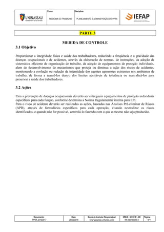 Curso: Disciplina:
MEDICINA DO TRABALHO PLANEJAMENTO E ADMINISTRAÇÃO DO PPRA
Documento: Data: Nome do Instrutor Responsável: CREA: 5813 / D - CE Página:
PPRA 2016/2017 28/02/2016 Eng° Zacarias Linhares Junior RN 060193055-0 Nº 1
PARTE 3
MEDIDA DE CONTROLE
3.1 Objetivo
Proporcionar a integridade física e saúde dos trabalhadores, reduzindo a freqüência e a gravidade das
doenças ocupacionais e de acidentes, através da elaboração de normas, de instruções, da adoção de
sistemática eficiente de organização de trabalho, da adoção de equipamentos de proteção individuais,
alem de desenvolvimento de mecanismos que proteja ou diminua a ação dos riscos de acidentes,
monitorando a evolução ou redução da intensidade dos agentes agressores existentes nos ambientes de
trabalho, de forma a mantê-los dentro dos limites aceitáveis de tolerância ou neutralizá-los para
preservar a saúde dos trabalhadores.
3.2 Ações
Para a prevenção de doenças ocupacionais deverão ser entreguem equipamentos de proteção individuais
específicos para cada função, conforme determina a Norma Regulamentar interna para EPI.
Para o risco de acidente deverão ser realizadas as ações, baseadas nas Analises Pré-eliminar de Riscos
(APR), através de formulários específicos para cada operação, visando neutralizar os riscos
identificados, e quando não for possível, controlá-lo fazendo com o que o mesmo não seja produzido.
 