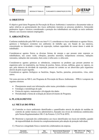 Curso: Disciplina:
MEDICINA DO TRABALHO PLANEJAMENTO E ADMINISTRAÇÃO DO PPRA
Documento: Data: Nome do Instrutor Responsável: CREA: 5813 / D - CE Página:
PPRA 2016/2017 28/02/2016 Eng° Zacarias Linhares Junior RN 060193055-0 Nº 1
4. OBJETIVO
O objetivo geral deste Programa de Prevenção de Riscos Ambientais é sumarizar e documentar todas as
ações relativas ao gerenciamento dos riscos ambientais inerentes ao processo produtivo, fornecendo
parâmetros legais e técnicos considerando a proteção dos trabalhadores em relação ao meio ambiente
laboral e aos recursos naturais empregados.
5. ABRANGÊNCIA
Conforme estabelecido pela NR-9 em seu item 9.1.5, consideram-se riscos ambientais os agentes físicos,
químicos e biológicos existentes nos ambientes de trabalho que, em função de sua natureza,
concentração ou intensidade e tempo de exposição, tenham capacidade de causar danos à saúde do
trabalhador.
Consideram-se agentes físicos as diversas formas de energia a que possam estar expostos os
trabalhadores, tais como: ruído, vibrações, pressões anormais, temperaturas extremas, radiações
ionizantes, radiações não ionizantes, bem como o infra-som e o ultra-som.
Consideram-se agentes químicos as substâncias, compostos ou produtos que possam penetrar no
organismo pela via respiratória, nas formas de poeiras, fumos, névoas, neblinas, gases ou vapores, ou
que, pela natureza da atividade de exposição, possam ter contato ou ser absorvidos pelo organismo
através da pele ou por ingestão.
Consideram-se agentes biológicos as bactérias, fungos, bacilos, parasitas, protozoários, vírus, entre
outros.
Tal como previsto na NR-9, este Programa de Prevenção de Riscos Ambientais – PPRA é composto da
seguinte estrutura:
 Planejamento anual com informações sobre metas, prioridades e cronograma
 Estratégia e metodologia de ação
 Forma de registro, manutenção e divulgação dos dados
 Periodicidade e forma de avaliação do desenvolvimento do Programa.
6. PLANEJAMENTO
6.1 METAS DO PPRA
A) Controlar os riscos ambientais identificados e quantificados através da adoção de medidas de
controle de caráter técnico e/ou administrativo, baseados nos níveis de tolerâncias estabelecidos
pela Norma Regulamentadora NR-15 da Portaria 3.214/78 do MTE;
B) Monitorar a exposição dos colaboradores aos riscos identificados nos locais de trabalho, quando
da impossibilidade de eliminá-los complementarmente pela adoção de proteção individual;
C) Preservar a integridade física e mental dos colaboradores da empresa.
 