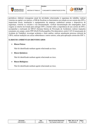 Curso: Disciplina:
MEDICINA DO TRABALHO PLANEJAMENTO E ADMINISTRAÇÃO DO PPRA
Documento: Data: Nome do Instrutor Responsável: CREA: 5813 / D - CE Página:
PPRA 2016/2017 28/02/2016 Eng° Zacarias Linhares Junior RN 060193055-0 Nº 1
periódicos; elaborar cronograma anual de atividades relacionadas à segurança do trabalho; realizar
vistorias na capital e no interior, a FMI de fiscalizar os funcionários em relação ao uso correto dos EPI’s;
inspecionar locais, instalações e equipamentos da empresa; estabelecer normas e dispositivos de
segurança; vistoriar os veículos e sua documentação; verificar documentação dos empregados; fazer
viagens ao interior do Estado para entregar EPI’s; orientar sobre a importância do uso correto de EPI’s;
acompanhar a realização do SIPAT (Semana Interna de Prevenção de Acidentes); realizar inspeções
constantes em campo; emitir PPP (Perfil Profissiográfico Previdenciário); emitir CAT (Comunicação de
Acidente de Trabalho); investigar acidentes e fazer análise; realizar anualmente processo eleitoral da
CIPA; realizar medições em caixas subterrâneas e outros setores; zelar pela aplicação correta dos EPC’s.
E) RISCOS AMBIENTAIS IDENTIFICADOS
 Riscos Físicos:
Não foi identificado nenhum agente relacionado ao risco.
 Riscos Químicos:
Não foi identificado nenhum agente relacionado ao risco.
 Riscos Biológicos:
Não foi identificado nenhum agente relacionado ao risco.
 