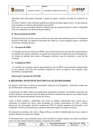 Curso: Disciplina:
MEDICINA DO TRABALHO PLANEJAMENTO E ADMINISTRAÇÃO DO PPRA
Documento: Data: Nome do Instrutor Responsável: CREA: 5813 / D - CE Página:
PPRA 2016/2017 28/02/2016 Eng° Zacarias Linhares Junior RN 060193055-0 Nº 1
exposição serão relacionados utilizando o quadro de cargos e funções exercidas nos ambientes ou
áreas.
As metas e objetivos serão definidos quando da existência de algum agente nocivo. Na sua ausência,
serão mantidas as condições administrativas de controle.
Cada meta terá uma prioridade definida conforme grau de comprometimento à saúde e integridade
física do colaborador (ver definição de prioridades).
B - Desenvolvimento do PPRA
O Desenvolvimento será feito através do Plano de Ação onde serão definidos prazos em Cronograma
descritivo.Cada ação será desenvolvida dentro dos objetivos a serem atingidos quanto a minimizar
ou eliminar a situação de risco.
C – Checagem do PPRA
A Checagem do desenvolvimento do PPRA será realizada através da conclusão dos monitoramentos
ou medições dos agentes ambientais, ou quando da realização da atividade prevista no Planejamento.
Ao término do período letivo (ano), a Checagem verificará o que foi concluído e o que não foi
concluído.
D – Avaliação do PPRA
A Avaliação será conforme exposto anteriormente.O ciclo do PDCA será novamente implementado
no ano seguinte com base nos resultados atingidos.As metas ou objetivos não atingidos serão
reavaliadas e reprogramadas
Observação: Conceitos da ISO 9.001
8. REGISTRO, MANUTENÇÃO E DIVULGAÇÃO DOS DADOS
Os registros serão feitos na forma de documentos impressos e/ou fotográficos, atualizados sempre que
novas informações forem produzidas.
A manutenção dos dados implica na guarda desses documentos em pastas e/ou fichários arquivados em
armários próprios, tornando um banco de dados do histórico ambiental da empresa. Estes dados ficarão
arquivados na empresa por período mínimo de 20 anos.
Todos os dados coletados e produzidos, bem como as medidas estabelecidas como recurso para a
eliminação ou redução dos riscos, serão divulgados em reunião extraordinária da CIPA, e ficarão
disponíveis aos interessados, inclusive membros da CIPA. O referido programa será discutido e será
assegurado o direito as alterações que se julgarem pertinentes quanto aos aspectos técnicos.
Os dispositivos acessórios, tais como o Mapa de Riscos servirão de identificação dos riscos, sendo os
mesmos afixados nos setores da Unidade.
O documento base e suas avaliações anuais serão mantidos em arquivo próprio, em ordem cronológica
junto com todo material referente à Higiene e Segurança do Trabalho.
 