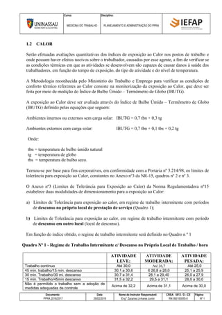 Curso: Disciplina:
MEDICINA DO TRABALHO PLANEJAMENTO E ADMINISTRAÇÃO DO PPRA
Documento: Data: Nome do Instrutor Responsável: CREA: 5813 / D - CE Página:
PPRA 2016/2017 28/02/2016 Eng° Zacarias Linhares Junior RN 060193055-0 Nº 1
1.2 CALOR
Serão efetuadas avaliações quantitativas dos índices de exposição ao Calor nos postos de trabalho e
onde possam haver efeitos nocivos sobre o trabalhador, causados por esse agente, a fim de verificar se
as condições térmicas em que as atividades se desenvolvem são capazes de causar danos à saúde dos
trabalhadores, em função do tempo de exposição, do tipo de atividade e do nível de temperatura.
A Metodologia reconhecida pelo Ministério do Trabalho e Emprego para verificar as condições de
conforto térmico referentes ao Calor consiste na monitorização da exposição ao Calor, que deve ser
feita por meio de medição do Índice de Bulbo Úmido – Termômetro de Globo (IBUTG).
A exposição ao Calor deve ser avaliada através do Índice de Bulbo Úmido – Termômetro de Globo
(IBUTG) definido pelas equações que seguem:
Ambientes internos ou externos sem carga solar: IBUTG = 0,7 tbn + 0,3 tg
Ambientes externos com carga solar: IBUTG = 0,7 tbn + 0,1 tbs + 0,2 tg
Onde:
tbn = temperatura de bulbo úmido natural
tg = temperatura de globo
tbs = temperatura de bulbo seco.
Tornou-se por base para fins corporativos, em conformidade com a Portaria nº 3.214/98, os limites de
tolerância para exposição ao Calor, constantes no Anexo nº3 da NR-15, quadros nº 2 e nº 3.
O Anexo nº3 (Limites de Tolerância para Exposição ao Calor) da Norma Regulamentadora nº15
estabelece duas modalidades de dimensionamento para a exposição ao Calor:
a) Limites de Tolerância para exposição ao calor, em regime de trabalho intermitente com períodos
de descanso no próprio local de prestação de serviço (Quadro 1);
b) Limites de Tolerância para exposição ao calor, em regime de trabalho intermitente com período
de descanso em outro local (local de descanso).
Em função do índice obtido, o regime de trabalho intermitente será definido no Quadro n º 1
Quadro Nº 1 - Regime de Trabalho Intermitente c/ Descanso no Próprio Local de Trabalho / hora
ATIVIDADE
LEVE:
ATIVIDADE
MODERADA:
ATIVIDADE
PESADA:
Trabalho contínuo Até 30,0 Até 26,7 Até 25,0
45 min. trabalho/15 min. descanso 30,1 a 30,6 6 26,8 a 28,0 25,1 a 25,9
30 min. Trabalho/30 mi. descanso 30,7 a 31,4 28,1 a 29,40 26,0 a 27,9
15 min. Trabalho/45min descanso 31,5 a 32,2 29,5 a 31,1 28,0 a 30,0
Não é permitido o trabalho sem a adoção de
medidas adequadas de controle
Acima de 32,2 Acima de 31,1 Acima de 30,0
 