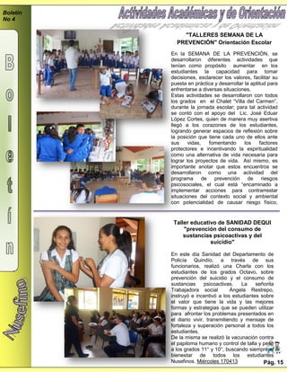 Boletín
No 4
"TALLERES SEMANA DE LA
PREVENCIÓN" Orientación Escolar
En la SEMANA DE LA PREVENCIÓN, se
desarrollaron diferentes actividades que
tenían como propósito aumentar en los
estudiantes la capacidad para tomar
decisiones, esclarecer los valores, facilitar su
puesta en práctica y desarrollar la aptitud para
enfrentarse a diversas situaciones.
Estas actividades se desarrollaron con todos
los grados en el Chalet “Villa del Carmen”,
durante la jornada escolar; para tal actividad
se contó con el apoyo del Lic. José Eduar
López Cortes, quien de manera muy asertiva
llegó a los corazones de los estudiantes,
logrando generar espacios de reflexión sobre
la posición que tiene cada uno de ellos ante
sus vidas, fomentando los factores
protectores e incentivando la espiritualidad
como una alternativa de vida necesaria para
lograr los proyectos de vida. Así mismo, es
importante anotar que estos encuentros se
desarrollaron como una actividad del
programa de prevención de riesgos
psicosociales, el cual está “encaminado a
implementar acciones para contrarrestar
situaciones del contexto social y ambiental
con potencialidad de causar riesgo físico,
social y psicológico a los miembros
comunidad educativa”.
Taller educativo de SANIDAD DEQUI
"prevención del consumo de
sustancias psicoactivas y del
suicidio"
En este día Sanidad del Departamento de
Policía Quindío, a través de sus
funcionarios, realizó una Charla con los
estudiantes de los grados Octavo, sobre
prevención del suicidio y el consumo de
sustancias psicoactivas. La señorita
Trabajadora social Ángela Restrepo,
instruyó e incentivó a los estudiantes sobre
el valor que tiene la vida y las mejores
formas y estrategias que se pueden utilizar
para afrontar los problemas presentados en
el diario vivir, transmitiendo y mensaje de
fortaleza y superación personal a todos los
estudiantes.
De la misma se realizó la vacunación contra
el papiloma humano y control de talla y peso
a los grados 11° y 10°, buscando siempre el
bienestar de todos los estudiantes
Nusefinos. Miércoles 170413 Pág. 15
 