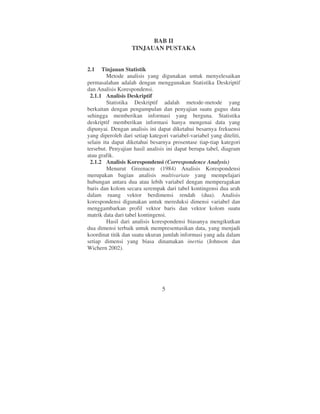 BAB II
                   TINJAUAN PUSTAKA


2.1   Tinjauan Statistik
         Metode analisis yang digunakan untuk menyelesaikan
permasalahan adalah dengan menggunakan Statistika Deskriptif
dan Analisis Korespondensi.
 2.1.1 Analisis Deskriptif
         Statistika Deskriptif adalah metode-metode yang
berkaitan dengan pengumpulan dan penyajian suatu gugus data
sehingga memberikan informasi yang berguna. Statistika
deskriptif memberikan informasi hanya mengenai data yang
dipunyai. Dengan analisis ini dapat diketahui besarnya frekuensi
yang diperoleh dari setiap kategori variabel-variabel yang diteliti,
selain itu dapat diketahui besarnya prosentase tiap-tiap kategori
tersebut. Penyajian hasil analisis ini dapat berupa tabel, diagram
atau grafik.
 2.1.2 Analisis Korespondensi (Correspondence Analysis)
         Menurut Greenacre (1984) Analisis Korespondensi
merupakan bagian analisis multivariate yang mempelajari
hubungan antara dua atau lebih variabel dengan memperagakan
baris dan kolom secara serempak dari tabel kontingensi dua arah
dalam ruang vektor berdimensi rendah (dua). Analisis
korespondensi digunakan untuk mereduksi dimensi variabel dan
menggambarkan profil vektor baris dan vektor kolom suatu
matrik data dari tabel kontingensi.
         Hasil dari analisis korespondensi biasanya mengikutkan
dua dimensi terbaik untuk mempresentasikan data, yang menjadi
koordinat titik dan suatu ukuran jumlah informasi yang ada dalam
setiap dimensi yang biasa dinamakan inertia (Johnson dan
Wichern 2002).




                                 5
 