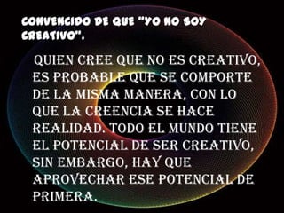 CONVENCIDO DE QUE “YO NO SOY
CREATIVO”.
Quien cree que no es creativo,
es probable que se comporte
de la misma manera, con lo
que la creencia se hace
realidad. Todo el mundo tiene
el potencial de ser creativo,
sin embargo, hay que
aprovechar ese potencial de
primera.
 